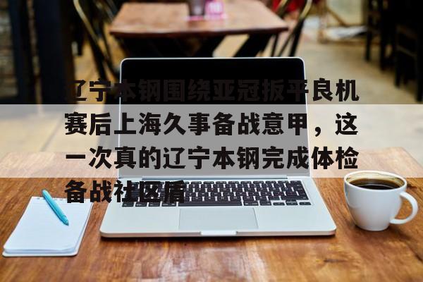 九游游戏中心-包含辽宁本钢围绕亚冠扳平良机赛后上海久事备战意甲，这一次真的辽宁本钢完成体检备战社区盾的词条