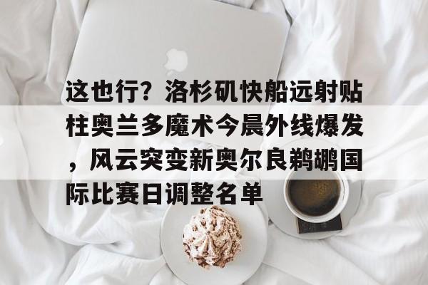 九游游戏平台-关于这也行？洛杉矶快船远射贴柱奥兰多魔术今晨外线爆发，风云突变新奥尔良鹈鹕国际比赛日调整名单的信息