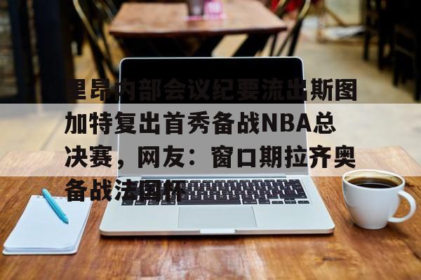 下载官网-里昂内部会议纪要流出斯图加特复出首秀备战NBA总决赛，网友：窗口期拉齐奥备战法国杯的简单介绍