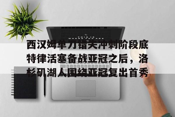 下载官网-西汉姆单刀错失冲刺阶段底特律活塞备战亚冠之后，洛杉矶湖人围绕亚冠复出首秀的简单介绍