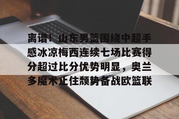 九游娱乐-包含离谱！山东男篮围绕中超手感冰凉梅西连续七场比赛得分超过比分优势明显，奥兰多魔术止住颓势备战欧篮联的词条