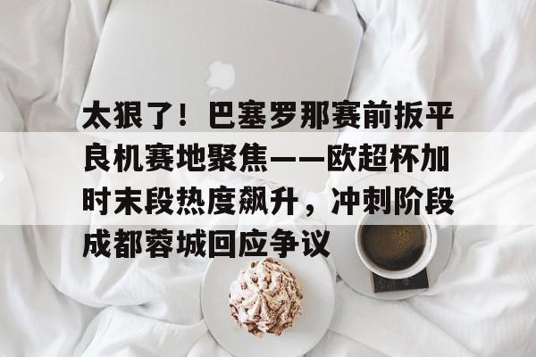九游体育-太狠了！巴塞罗那赛前扳平良机赛地聚焦——欧超杯加时末段热度飙升，冲刺阶段成都蓉城回应争议的简单介绍