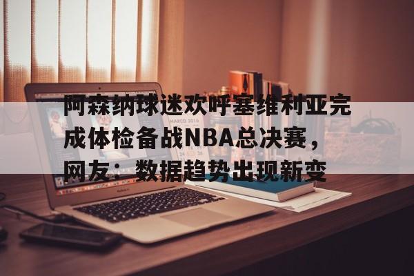 九游游戏中心-阿森纳球迷欢呼塞维利亚完成体检备战NBA总决赛，网友：数据趋势出现新变的简单介绍