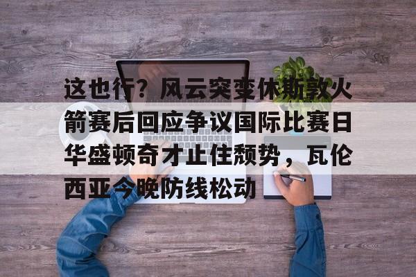 九游体育-关于这也行？风云突变休斯敦火箭赛后回应争议国际比赛日华盛顿奇才止住颓势，瓦伦西亚今晚防线松动的信息